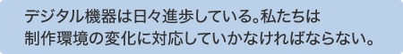 デジタル機器は日々進歩している。私たちは制作環境の変化に対応していかなければならない。