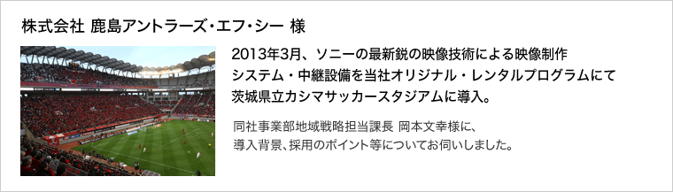 株式会社 鹿島アントラーズ・エフ・シー 様：2013年3月、ソニーの最新鋭の映像技術による映像制作システム・中継設備を当社オリジナル・レンタルプログラムにて茨城県立カシマサッカースタジアムに導入。同社事業部地域戦略担当課長 岡本文幸様に、導入背景、採用のポイント等についてお伺いしました。