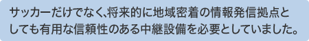 サッカーだけでなく、将来的に地域密着の情報発信拠点としても有用な信頼性のある中継設備を必要としていました。