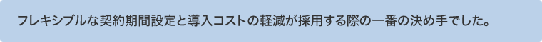 フレキシブルな契約期間設定と導入コストの軽減が採用する際の一番の決め手でした。