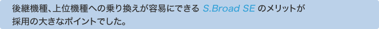 後継機種、上位機種への乗り換えが容易にできる S.Broad SEのメリットが採用の大きなポイントでした。