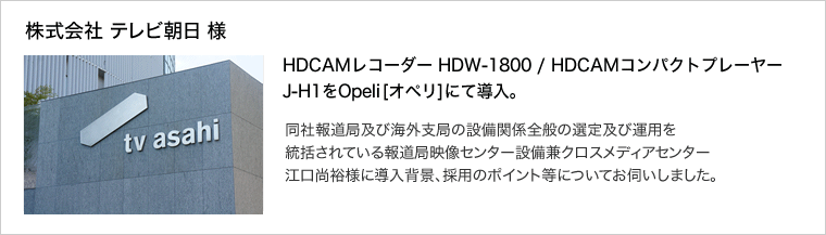 株式会社 テレビ朝日 様：HDCAMレコーダー HDW-1800 / HDCAMコンパクトプレーヤーJ-H1をOpeli[オペリ]にて導入。同社報道局及び海外支局の設備関係全般の選定及び運用を統括されている報道局映像センター設備兼クロスメディアセンター 江口尚裕様に導入背景、採用のポイント等についてお伺いしました。