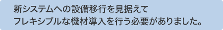 新システムへの設備移行を見据えてフレキシブルな機材導入を行う必要がありました。