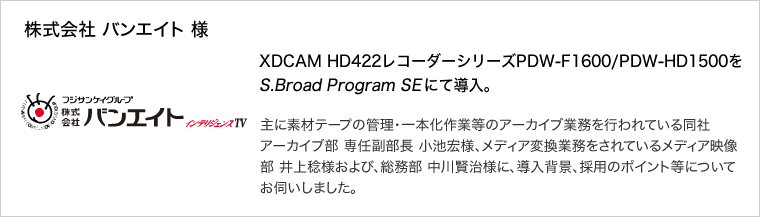 株式会社 バンエイト 様：XDCAM HD422レコーダーシリーズPDW-F1600/PDW-HD1500をS.Broad Program SEにて導入。主に素材テープの管理・一本化作業等のアーカイブ業務を行われている同社アーカイブ部 専任副部長 小池宏様、メディア変換業務をされているメディア映像部 井上稔様および、総務部 中川賢治様に、導入背景、採用のポイント等についてお伺いしました。