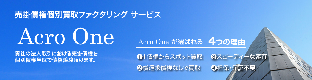 売掛債権買取ファクタリング サービス Acro One：貴社の法人取引における売掛債権を個別債権単位で債権譲渡頂けます。　Acro One が選ばれる4つの理由　1.1債権からスポット買取　2.償還求償権なしで買取　3.スピーディーな審査　4.担保・保証不要