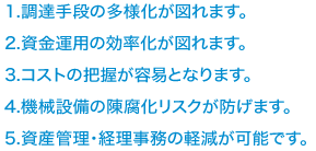 1．調達手段の多様化が図れます。2．資金運用の効率化が図れます。3．コストの把握が容易となります。4．機械設備の陳腐化リスクが防げます。5．資金管理・経理事務の軽減が可能です。