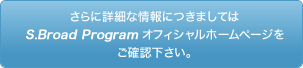 さらに詳細な情報につきましてはS.Broad Programオフィシャルホームページをご確認下さい。